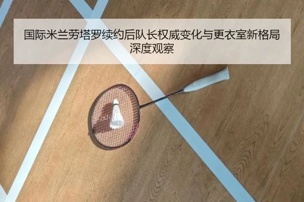 国际米兰劳塔罗续约后队长权威变化与更衣室新格局深度观察