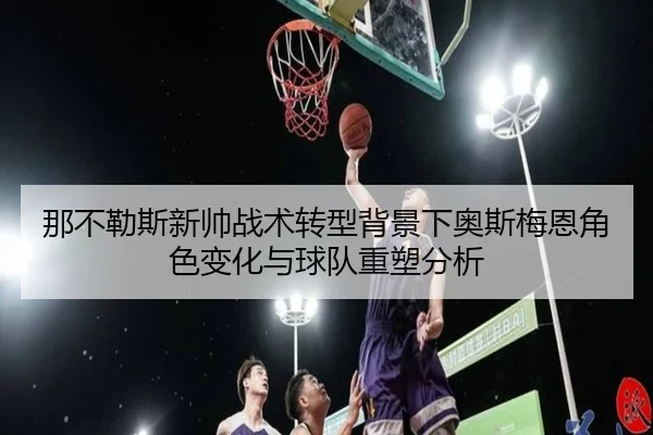 那不勒斯新帅战术转型背景下奥斯梅恩角色变化与球队重塑分析