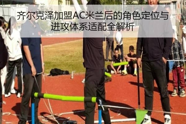 齐尔克泽加盟AC米兰后的角色定位与进攻体系适配全解析
