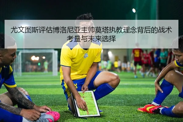 尤文图斯评估博洛尼亚主帅莫塔执教理念背后的战术考量与未来选择