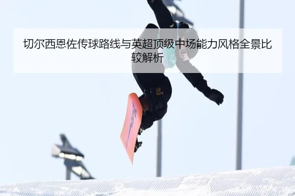 切尔西恩佐传球路线与英超顶级中场能力风格全景比较解析