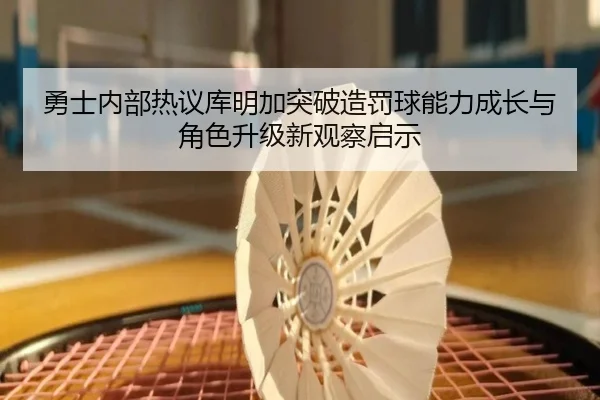 勇士内部热议库明加突破造罚球能力成长与角色升级新观察启示
