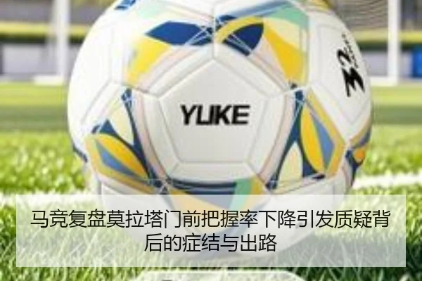 马竞复盘莫拉塔门前把握率下降引发质疑背后的症结与出路