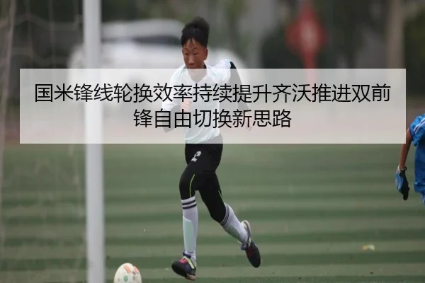 国米锋线轮换效率持续提升齐沃推进双前锋自由切换新思路