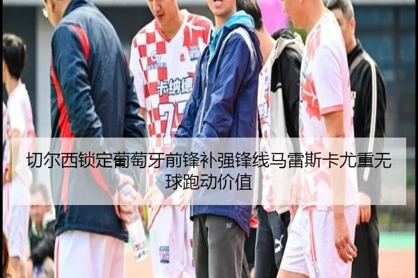 切尔西锁定葡萄牙前锋补强锋线马雷斯卡尤重无球跑动价值