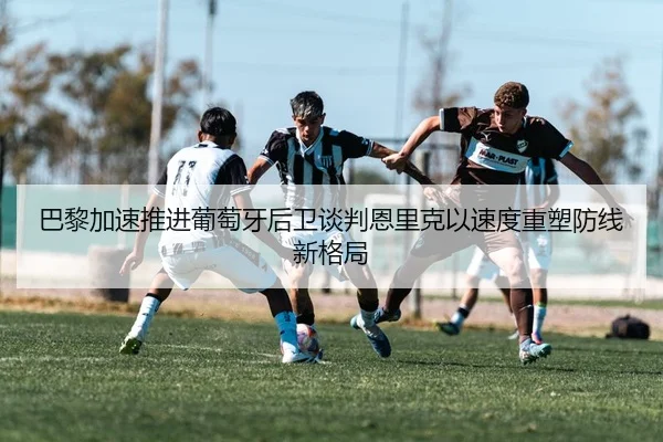 巴黎加速推进葡萄牙后卫谈判恩里克以速度重塑防线新格局