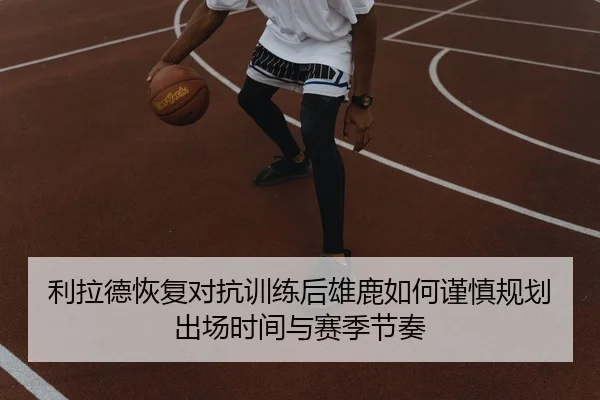 利拉德恢复对抗训练后雄鹿如何谨慎规划出场时间与赛季节奏